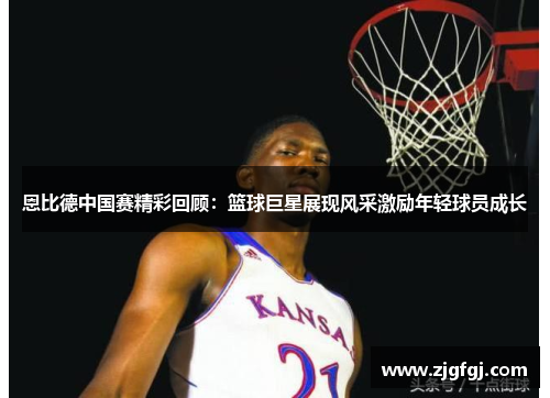 恩比德中国赛精彩回顾：篮球巨星展现风采激励年轻球员成长